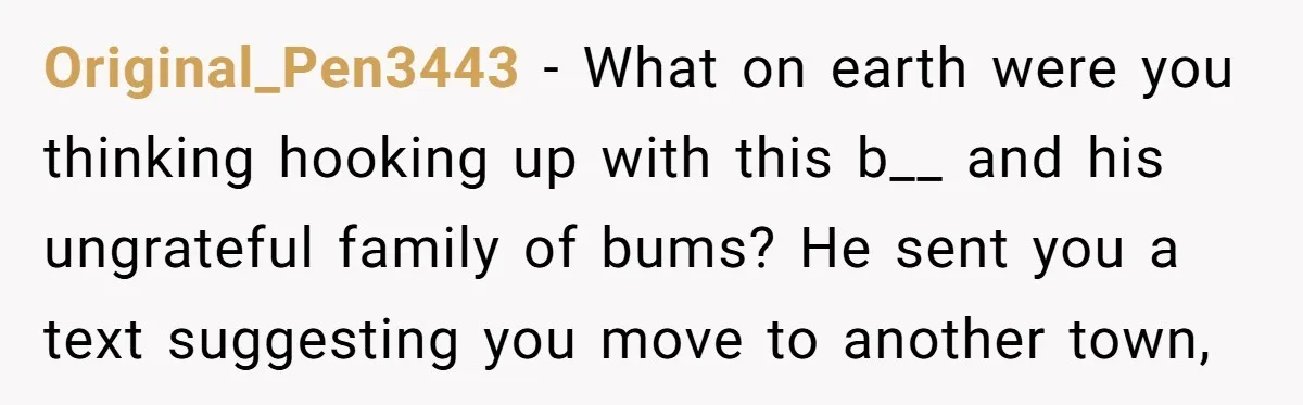 Original_Pen3443 − What on earth were you thinking hooking up with this b__ and his ungrateful family of bums? He sent you a text suggesting you move to another town,