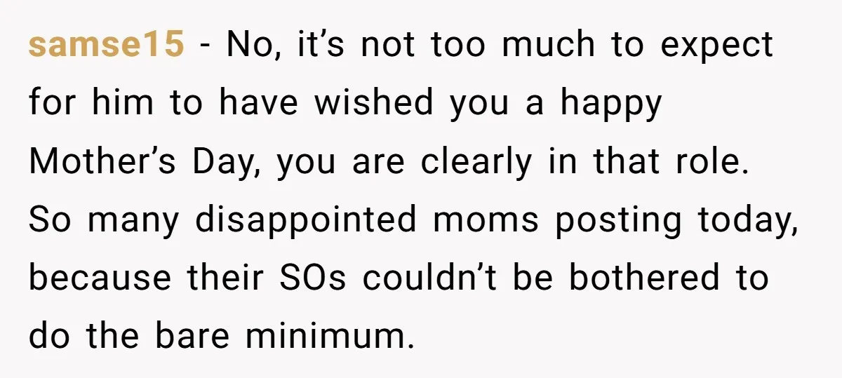 samse15 − No, it’s not too much to expect for him to have wished you a happy Mother’s Day, you are clearly in that role. So many disappointed moms posting...