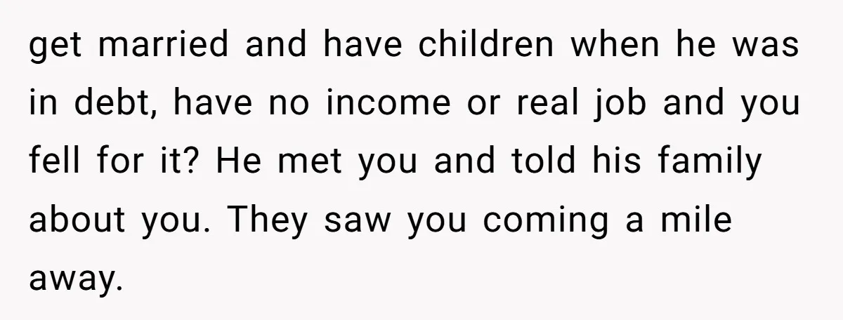 get married and have children when he was in debt, have no income or real job and you fell for it? He met you and told his family about you....