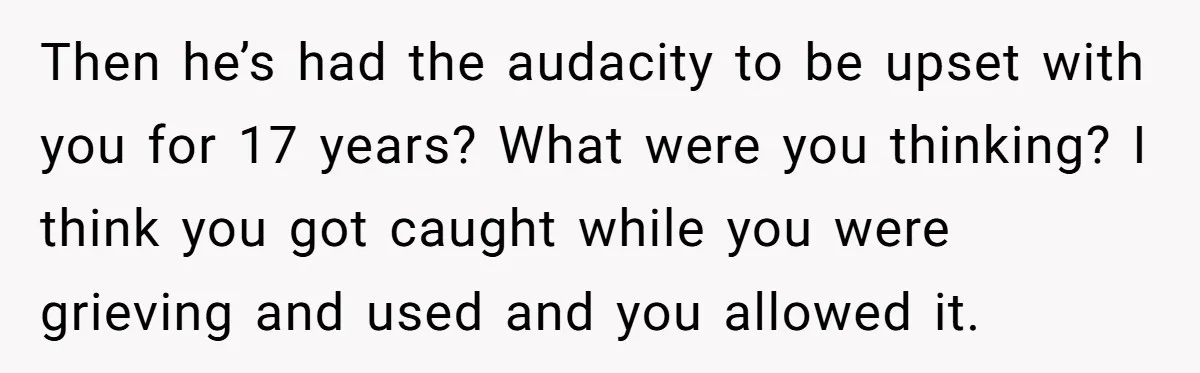 Then he’s had the audacity to be upset with you for 17 years? What were you thinking? I think you got caught while you were grieving and used and you...