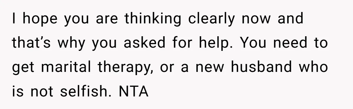 I hope you are thinking clearly now and that’s why you asked for help. You need to get marital therapy, or a new husband who is not selfish. NTA