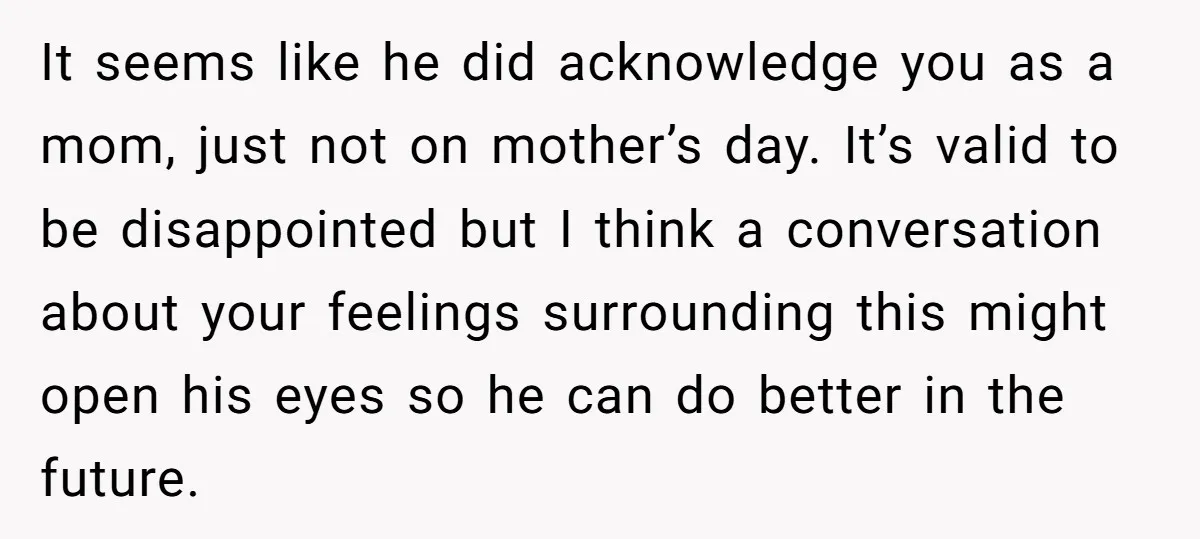 It seems like he did acknowledge you as a mom, just not on mother’s day. It’s valid to be disappointed but I think a conversation about your feelings surrounding this...