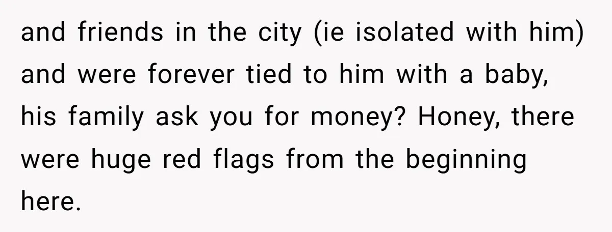and friends in the city (ie isolated with him) and were forever tied to him with a baby, his family ask you for money? Honey, there were huge red flags...