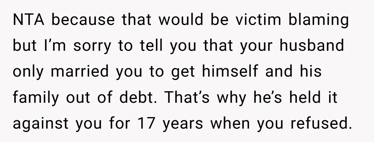 NTA because that would be victim blaming but I’m sorry to tell you that your husband only married you to get himself and his family out of debt. That’s why...