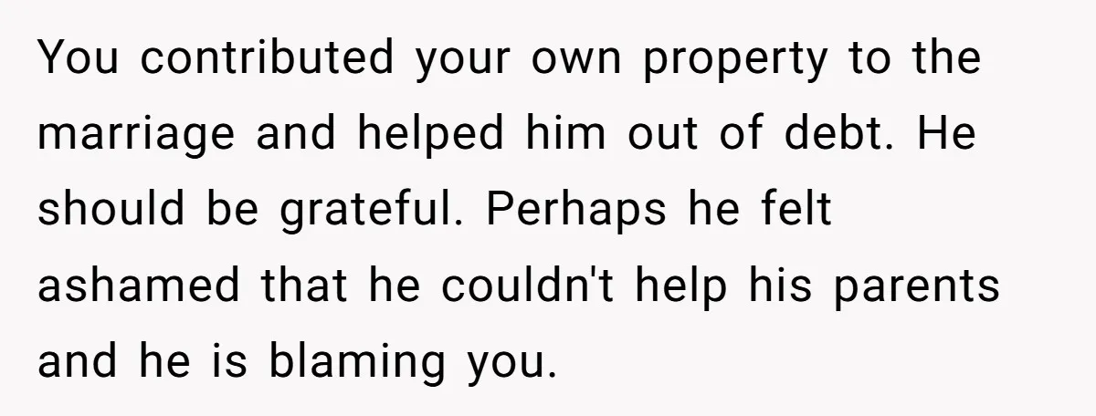 You contributed your own property to the marriage and helped him out of debt. He should be grateful. Perhaps he felt ashamed that he couldn't help his parents and he...