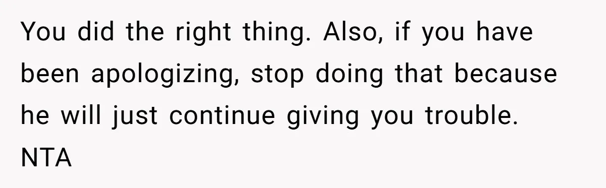 You did the right thing. Also, if you have been apologizing, stop doing that because he will just continue giving you trouble. NTA