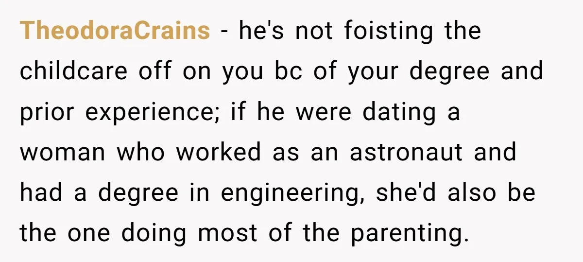 TheodoraCrains − he's not foisting the childcare off on you bc of your degree and prior experience; if he were dating a woman who worked as an astronaut and had...