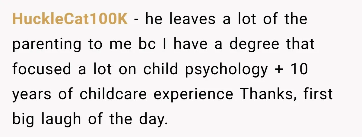 HuckleCat100K − he leaves a lot of the parenting to me bc I have a degree that focused a lot on child psychology + 10 years of childcare experience Thanks,...