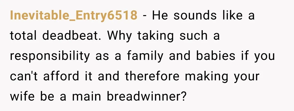 Inevitable_Entry6518 − He sounds like a total deadbeat. Why taking such a responsibility as a family and babies if you can't afford it and therefore making your wife be a...