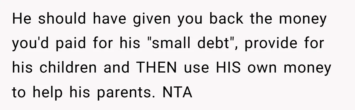 He should have given you back the money you'd paid for his "small debt", provide for his children and THEN use HIS own money to help his parents. NTA