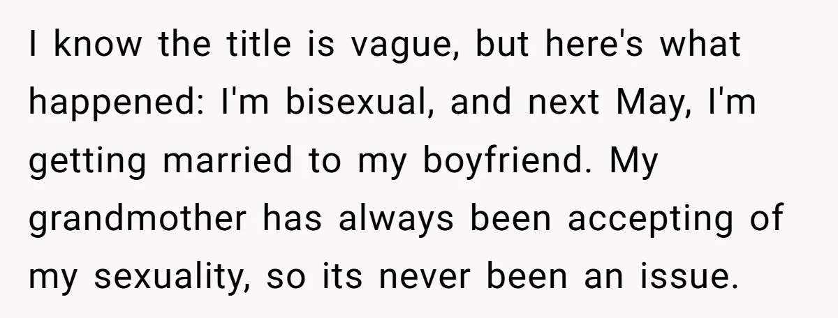 I know the title is vague, but here's what happened: I'm bisexual, and next May, I'm getting married to my boyfriend. My grandmother has always been accepting of my sexuality,...