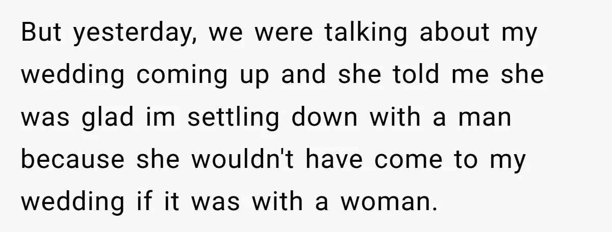 But yesterday, we were talking about my wedding coming up and she told me she was glad im settling down with a man because she wouldn't have come to my...