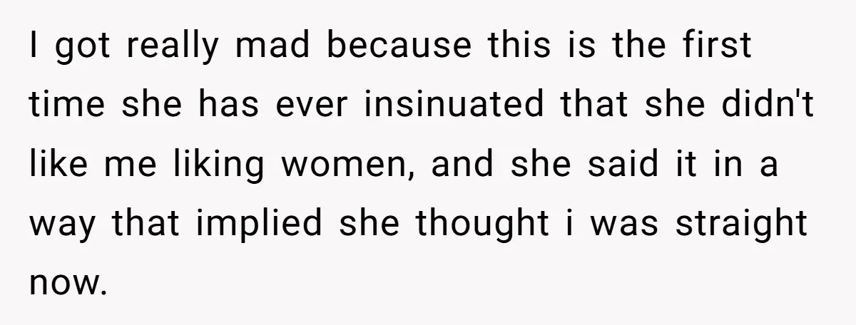 I got really mad because this is the first time she has ever insinuated that she didn't like me liking women, and she said it in a way that implied...