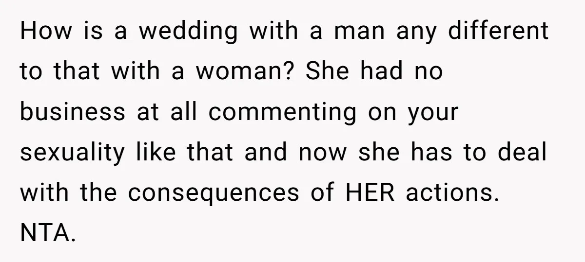 How is a wedding with a man any different to that with a woman? She had no business at all commenting on your sexuality like that and now she has...