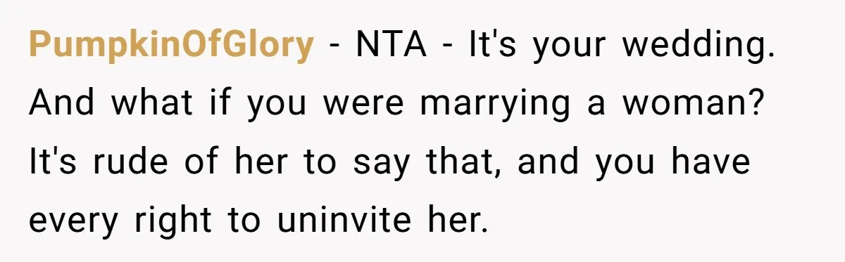 PumpkinOfGlory − NTA - It's your wedding. And what if you were marrying a woman? It's rude of her to say that, and you have every right to uninvite her.