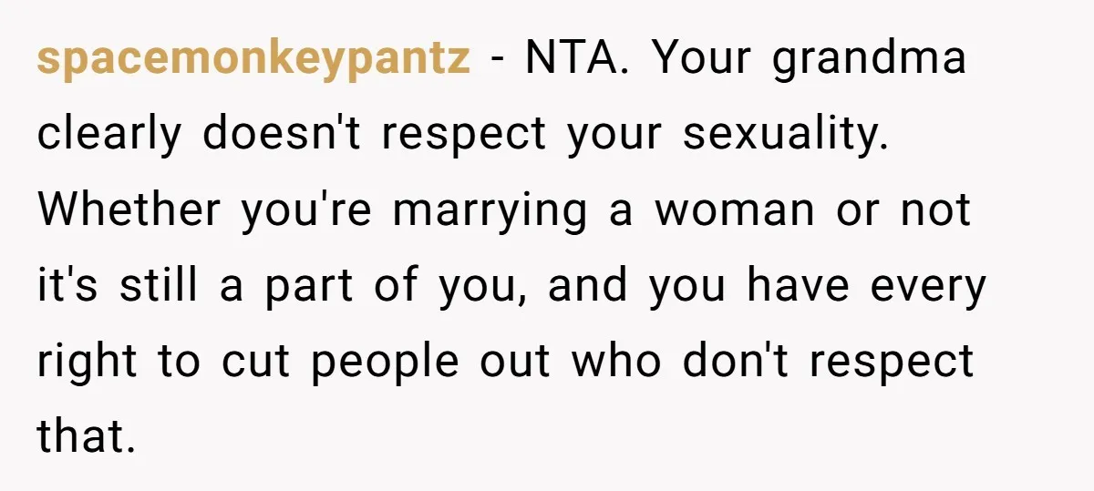 spacemonkeypantz − NTA. Your grandma clearly doesn't respect your sexuality. Whether you're marrying a woman or not it's still a part of you, and you have every right to cut...