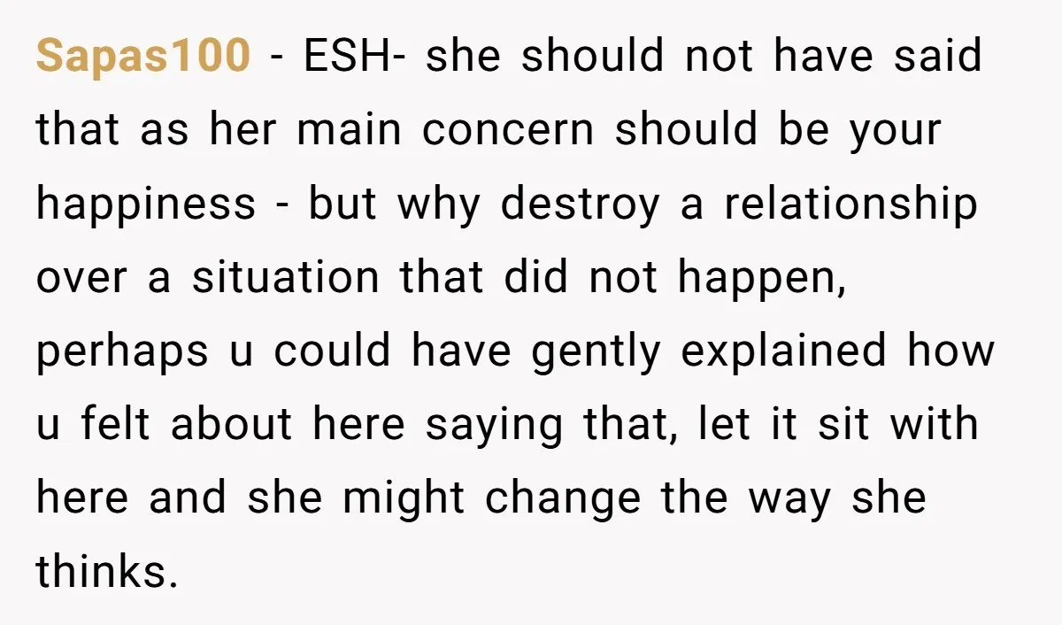 Sapas100 − ESH- she should not have said that as her main concern should be your happiness - but why destroy a relationship over a situation that did not happen,...