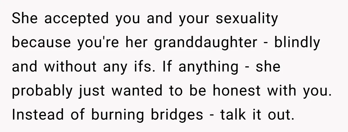 She accepted you and your sexuality because you're her granddaughter - blindly and without any ifs. If anything - she probably just wanted to be honest with you. Instead of...