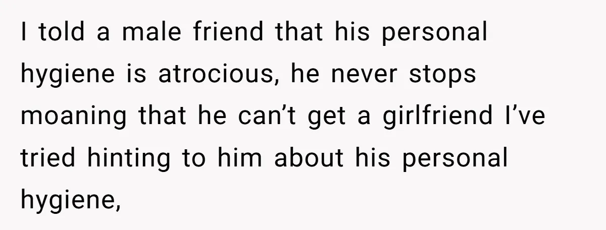 I told a male friend that his personal hygiene is atrocious, he never stops moaning that he can’t get a girlfriend I’ve tried hinting to him about his personal hygiene,