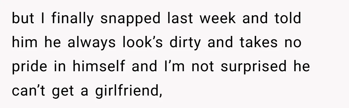 but I finally snapped last week and told him he always look’s dirty and takes no pride in himself and I’m not surprised he can’t get a girlfriend,
