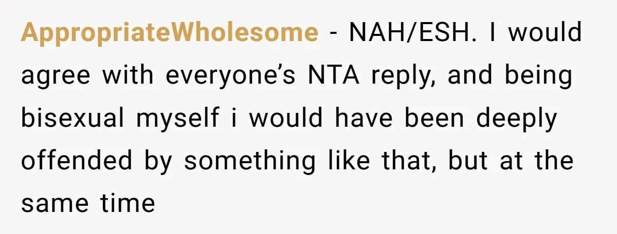 AppropriateWholesome − NAH/ESH. I would agree with everyone’s NTA reply, and being bisexual myself i would have been deeply offended by something like that, but at the same time