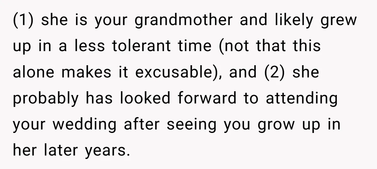 (1) she is your grandmother and likely grew up in a less tolerant time (not that this alone makes it excusable), and (2) she probably has looked forward to attending...