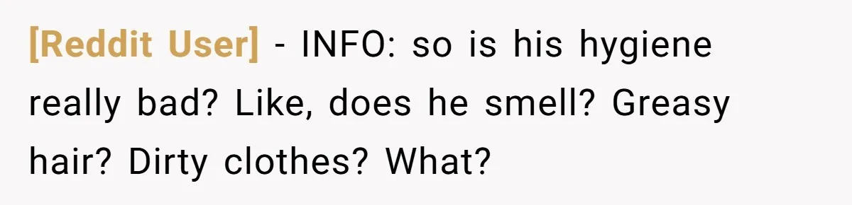 [Reddit User] − INFO: so is his hygiene really bad? Like, does he smell? Greasy hair? Dirty clothes? What?