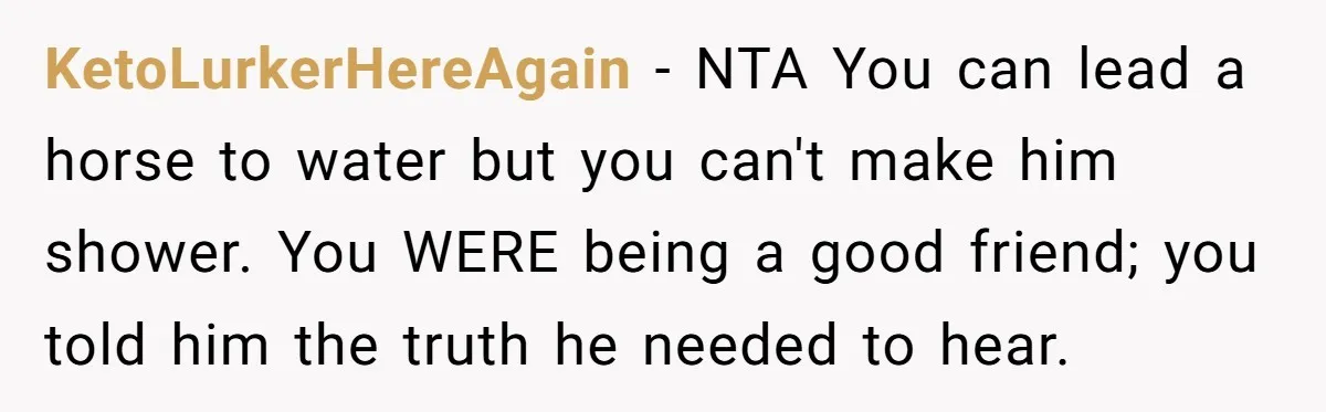 KetoLurkerHereAgain − NTA You can lead a horse to water but you can't make him shower. You WERE being a good friend; you told him the truth he needed to...