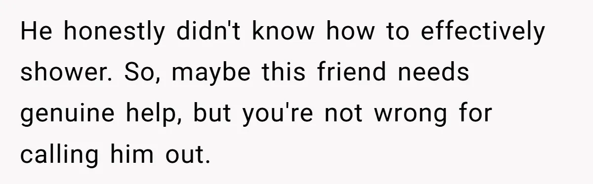 He honestly didn't know how to effectively shower. So, maybe this friend needs genuine help, but you're not wrong for calling him out.