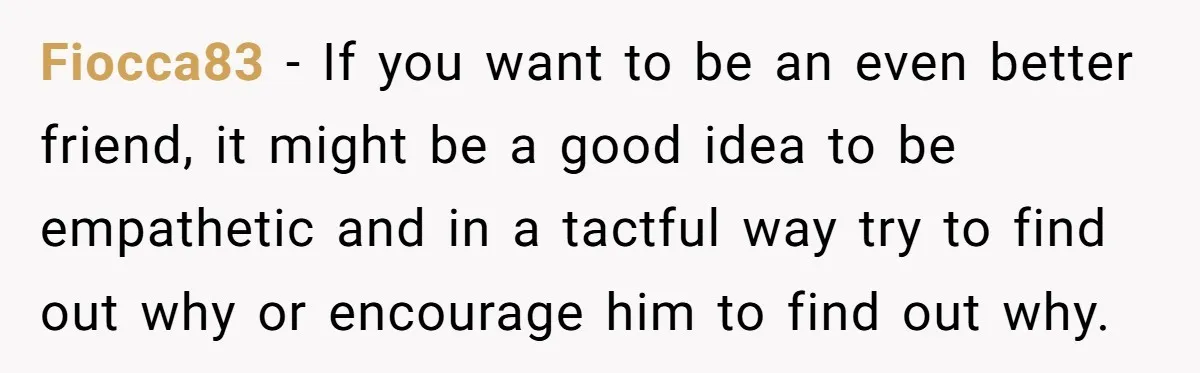 Fiocca83 − If you want to be an even better friend, it might be a good idea to be empathetic and in a tactful way try to find out why...