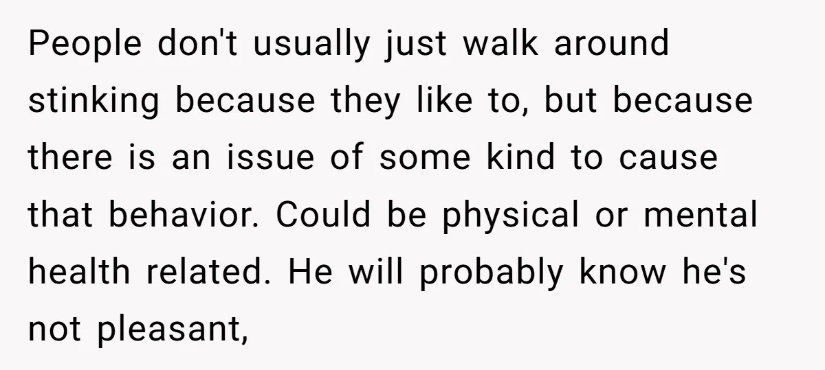 People don't usually just walk around stinking because they like to, but because there is an issue of some kind to cause that behavior. Could be physical or mental health...