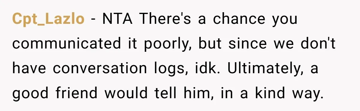 Cpt_Lazlo − NTA There's a chance you communicated it poorly, but since we don't have conversation logs, idk. Ultimately, a good friend would tell him, in a kind way.
