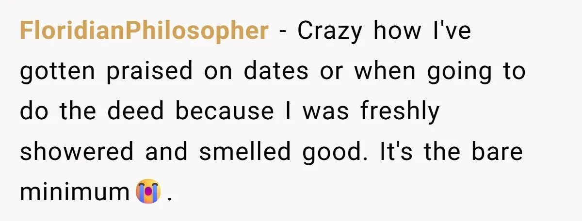 FloridianPhilosopher − Crazy how I've gotten praised on dates or when going to do the deed because I was freshly showered and smelled good. It's the bare minimum😭.