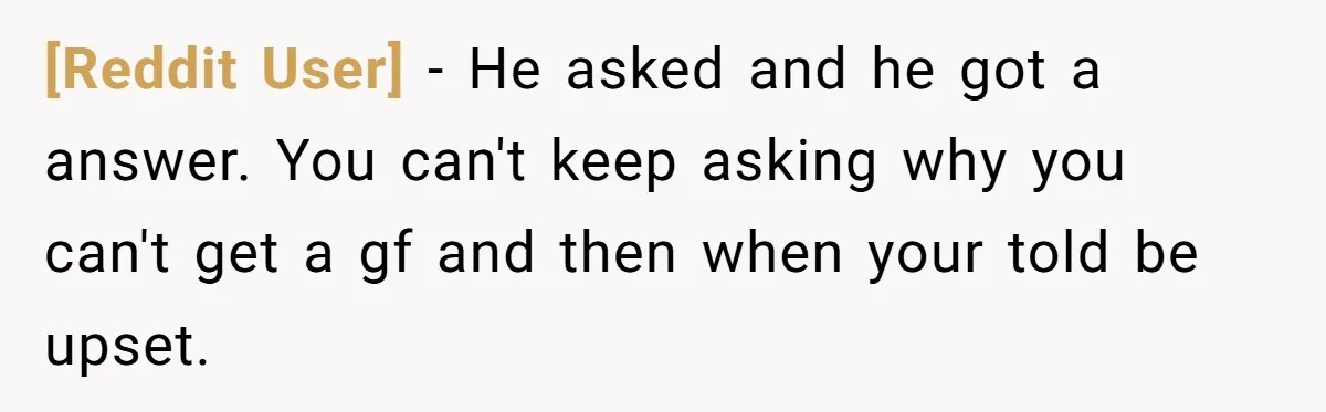 [Reddit User] − He asked and he got a answer. You can't keep asking why you can't get a gf and then when your told be upset.