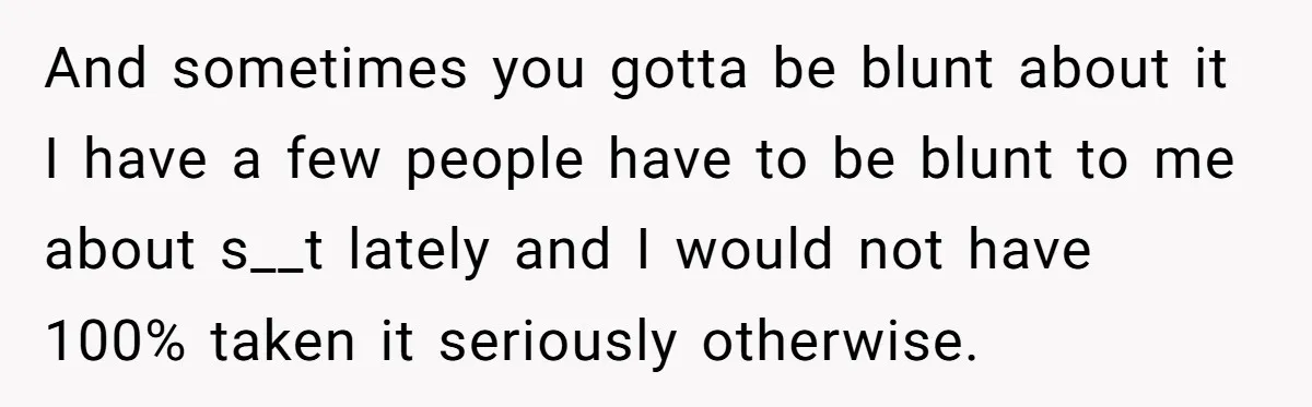 And sometimes you gotta be blunt about it I have a few people have to be blunt to me about s__t lately and I would not have 100% taken it...