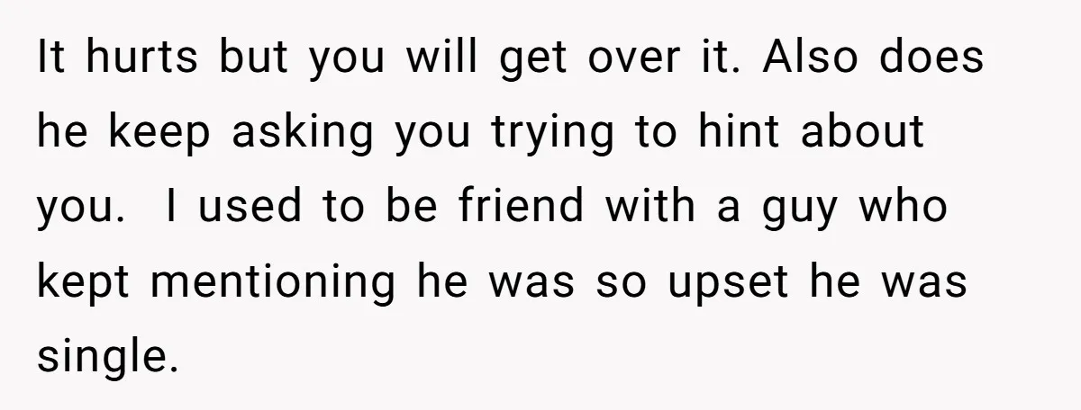 It hurts but you will get over it. Also does he keep asking you trying to hint about you. I used to be friend with a guy who kept mentioning...