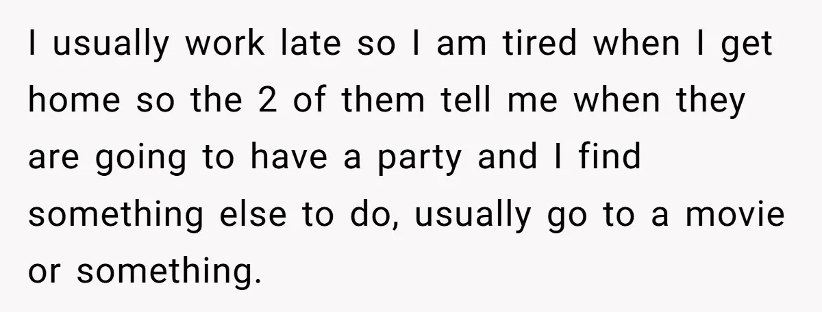 I usually work late so I am tired when I get home so the 2 of them tell me when they are going to have a party and I find...