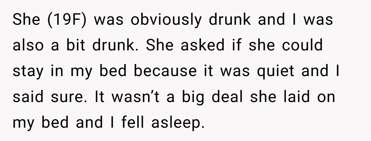She (19F) was obviously drunk and I was also a bit drunk. She asked if she could stay in my bed because it was quiet and I said sure. It...