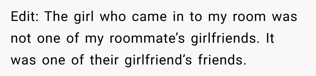 Edit: The girl who came in to my room was not one of my roommate’s girlfriends. It was one of their girlfriend’s friends.