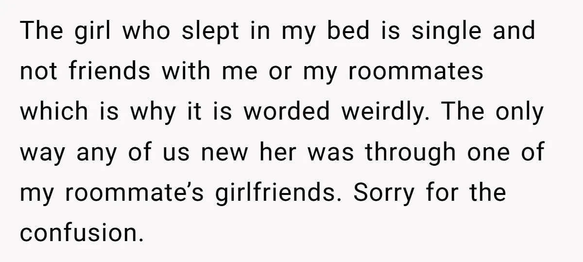 The girl who slept in my bed is single and not friends with me or my roommates which is why it is worded weirdly. The only way any of us...