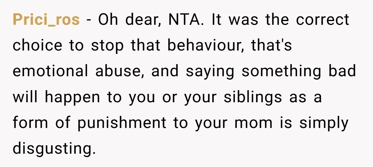 Prici_ros - Oh dear, NTA. It was the correct choice to stop that behaviour, that's emotional abuse, and saying something bad will happen to you or your siblings as a...