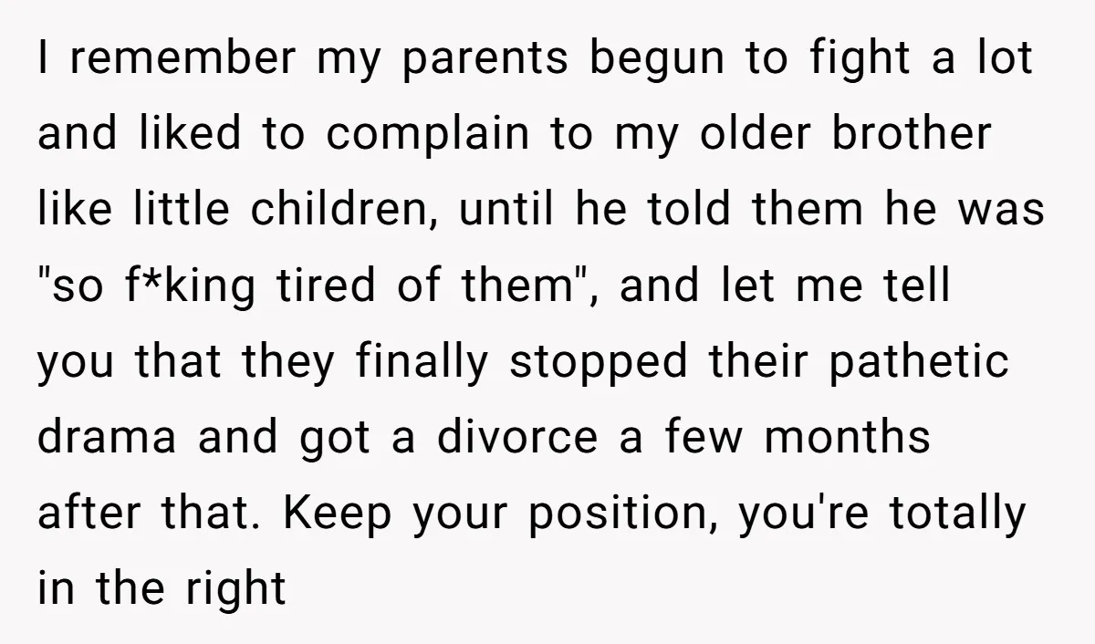 I remember my parents begun to fight a lot and liked to complain to my older brother like little children, until he told them he was "so f*king tired of...