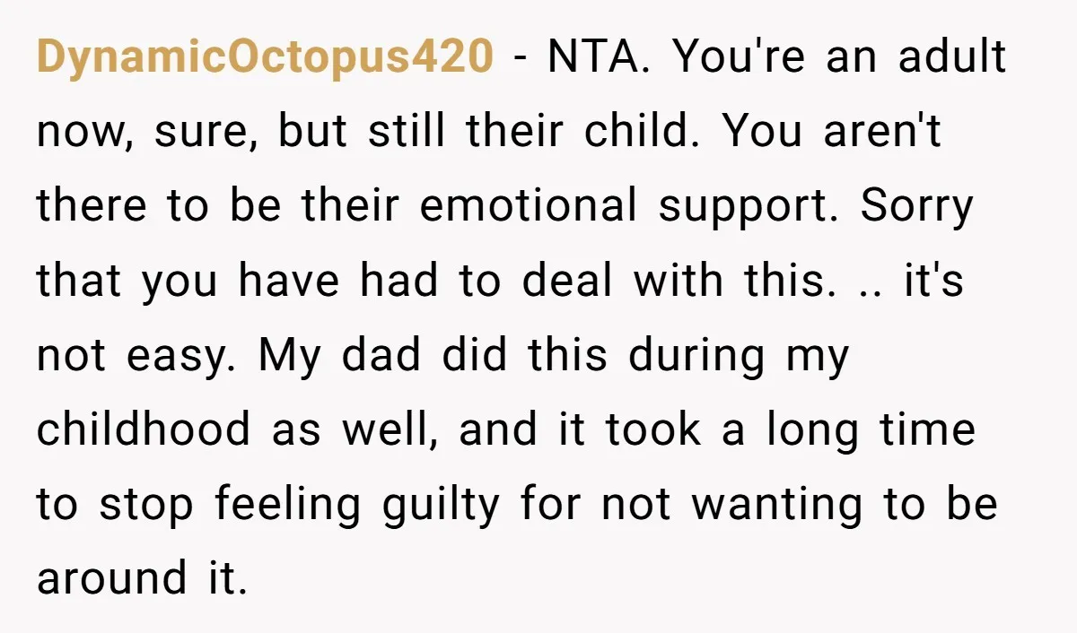 DynamicOctopus420 - NTA. You're an adult now, sure, but still their child. You aren't there to be their emotional support. Sorry that you have had to deal with this. .....