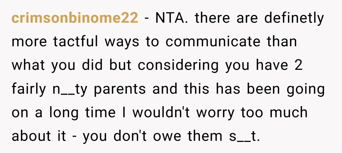 crimsonbinome22 - NTA. there are definetly more tactful ways to communicate than what you did but considering you have 2 fairly n__ty parents and this has been going on a...