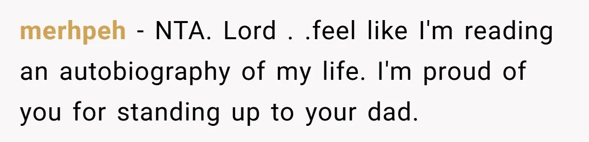 merhpeh - NTA. Lord . .feel like I'm reading an autobiography of my life. I'm proud of you for standing up to your dad.