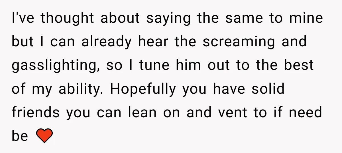 I've thought about saying the same to mine but I can already hear the screaming and gasslighting, so I tune him out to the best of my ability. Hopefully you...