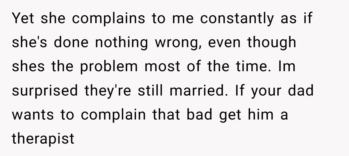 Yet she complains to me constantly as if she's done nothing wrong, even though shes the problem most of the time. Im surprised they're still married. If your dad wants...