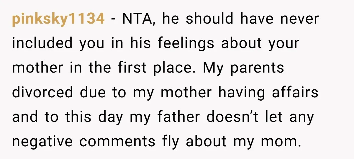 pinksky1134 - NTA, he should have never included you in his feelings about your mother in the first place. My parents divorced due to my mother having affairs and to...