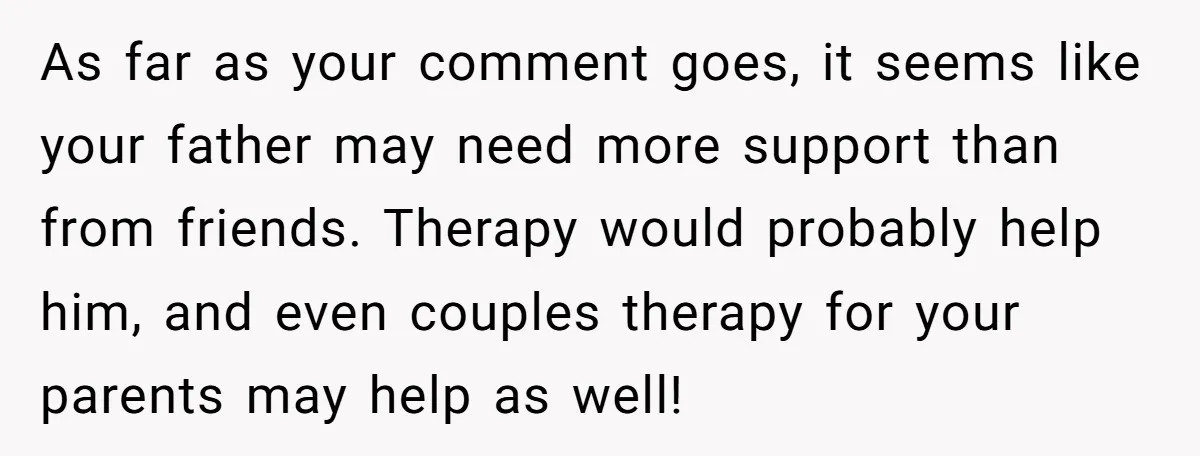 As far as your comment goes, it seems like your father may need more support than from friends. Therapy would probably help him, and even couples therapy for your parents...