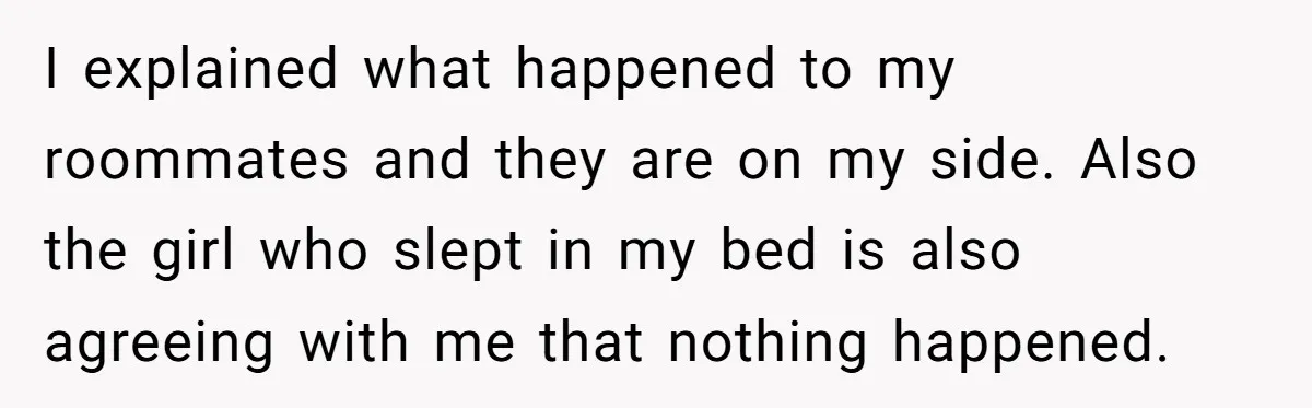 I explained what happened to my roommates and they are on my side. Also the girl who slept in my bed is also agreeing with me that nothing happened.